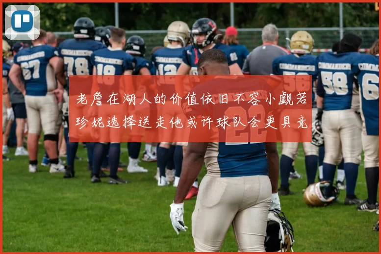 老詹在湖人的价值依旧不容小觑若珍妮选择送走他或许球队会更具竞争力