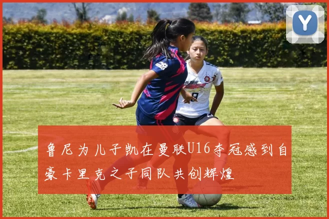 鲁尼为儿子凯在曼联U16夺冠感到自豪卡里克之子同队共创辉煌