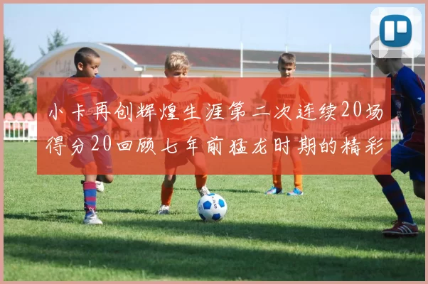 小卡再创辉煌生涯第二次连续20场得分20回顾七年前猛龙时期的精彩表现
