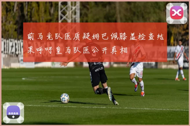 前马竞队医质疑姆巴佩膝盖检查结果呼吁皇马队医公开真相