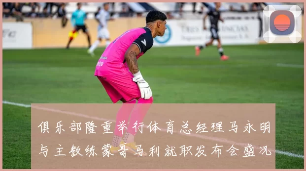俱乐部隆重举行体育总经理马永明与主教练蒙哥马利就职发布会盛况回顾