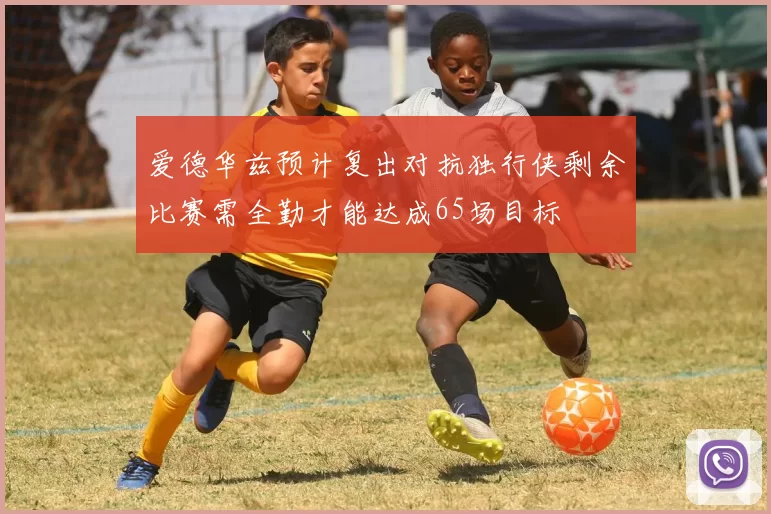 爱德华兹预计复出对抗独行侠剩余比赛需全勤才能达成65场目标