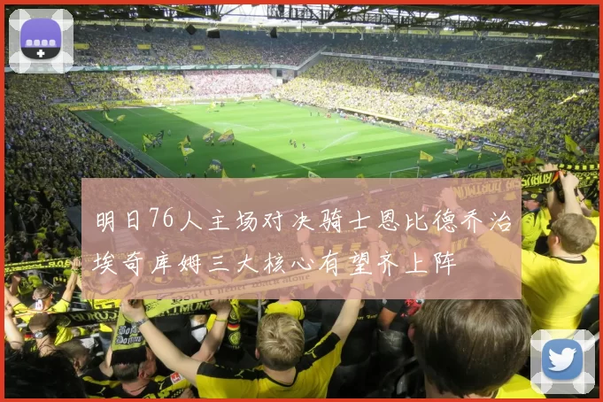 明日76人主场对决骑士恩比德乔治埃奇库姆三大核心有望齐上阵
