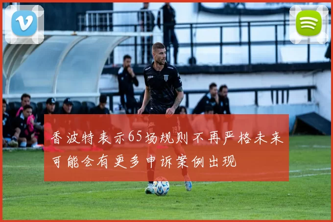 香波特表示65场规则不再严格未来可能会有更多申诉案例出现