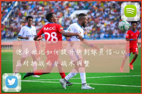 德泽尔比如何提升热刺球员信心以应对挑战而非战术调整