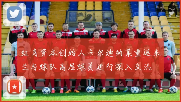 红鸟资本创始人卡尔迪纳莱重返米兰与球队高层球员进行深入交流